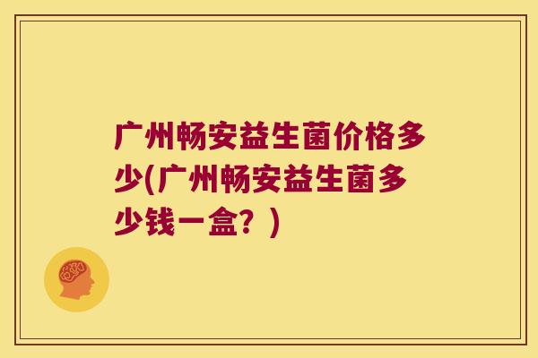广州畅安益生菌价格多少(广州畅安益生菌多少钱一盒？)