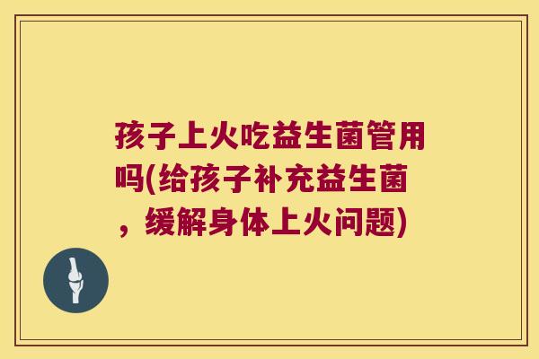 孩子上火吃益生菌管用吗(给孩子补充益生菌，缓解身体上火问题)