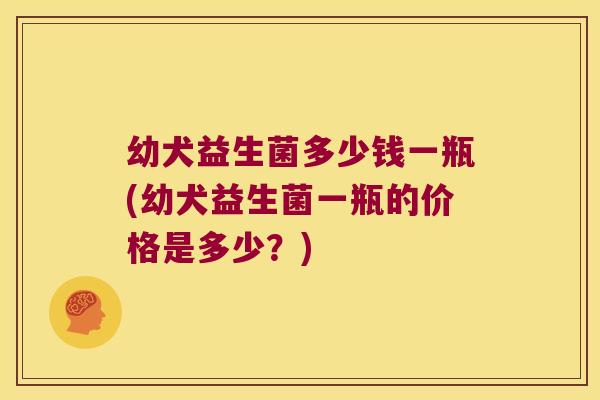 幼犬益生菌多少钱一瓶(幼犬益生菌一瓶的价格是多少?) 幼犬益生菌多少钱一瓶(幼犬益生菌一瓶的价格是多少?)
