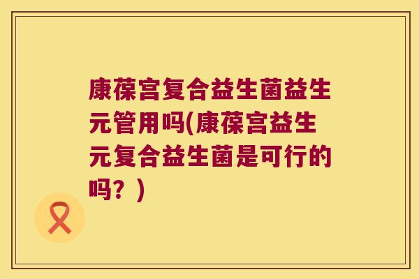 康葆宫复合益生菌益生元管用吗(康葆宫益生元复合益生菌是可行的吗？)