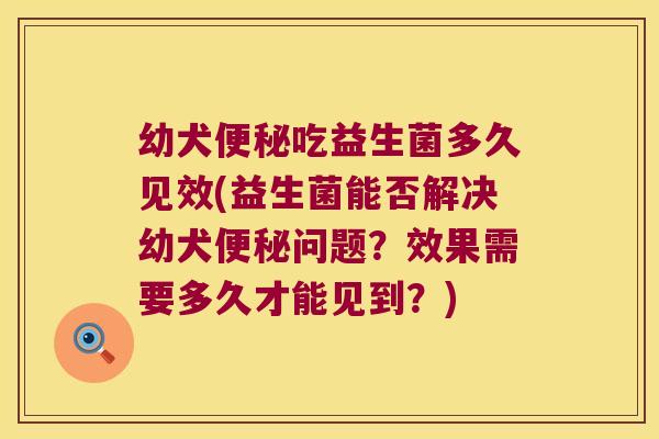 幼犬便秘吃益生菌多久见效(益生菌能否解决幼犬便秘问题？效果需要多久才能见到？)