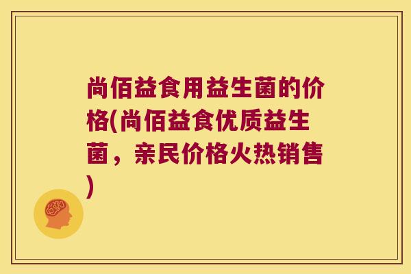 尚佰益食用益生菌的价格(尚佰益食优质益生菌，亲民价格火热销售)