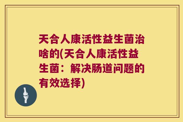 天合人康活性益生菌治啥的(天合人康活性益生菌：解决肠道问题的有效选择)