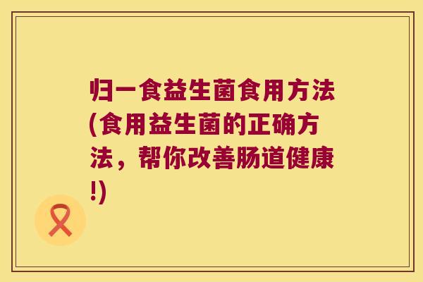 归一食益生菌食用方法(食用益生菌的正确方法，帮你改善肠道健康!)