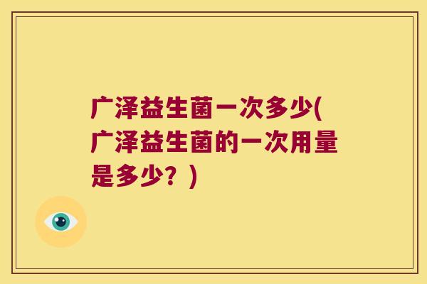 广泽益生菌一次多少(广泽益生菌的一次用量是多少？)