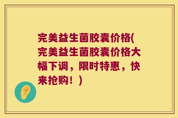 完美益生菌胶囊价格(完美益生菌胶囊价格大幅下调，限时特惠，快来抢购！)