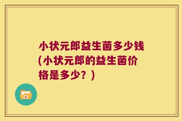 小状元郎益生菌多少钱(小状元郎的益生菌价格是多少？)