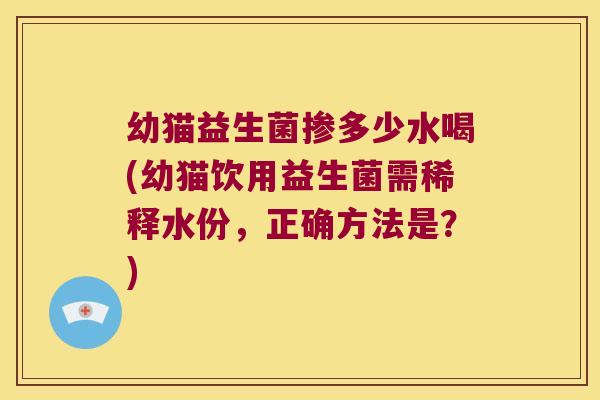 幼猫益生菌掺多少水喝(幼猫饮用益生菌需稀释水份，正确方法是？)