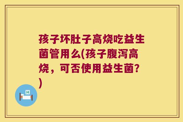 孩子坏肚子高烧吃益生菌管用么(孩子腹泻高烧，可否使用益生菌？)