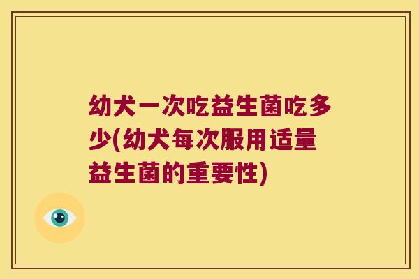 幼犬一次吃益生菌吃多少(幼犬每次服用适量益生菌的重要性)