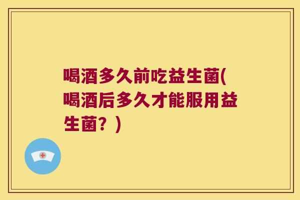 喝酒多久前吃益生菌(喝酒后多久才能服用益生菌？)