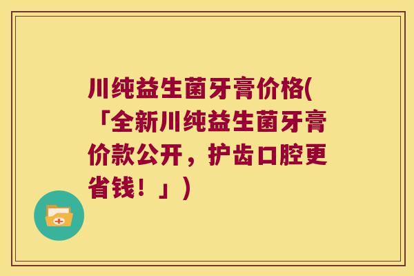 川纯益生菌牙膏价格(「全新川纯益生菌牙膏价款公开，护齿口腔更省钱！」)