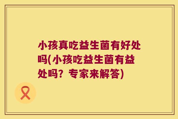 小孩真吃益生菌有好处吗(小孩吃益生菌有益处吗?专家来解答) 小孩真吃益生菌有好处吗(小孩吃益生菌有益处吗?专家来解答)