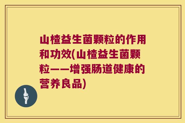 山楂益生菌颗粒的作用和功效(山楂益生菌颗粒——增强肠道健康的营养良品)