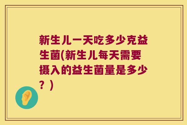 新生儿一天吃多少克益生菌(新生儿每天需要摄入的益生菌量是多少？)