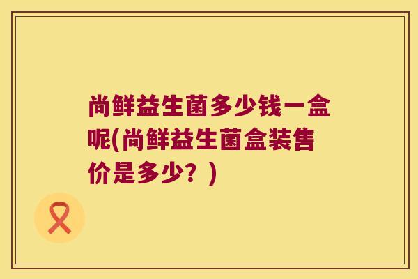 尚鲜益生菌多少钱一盒呢(尚鲜益生菌盒装售价是多少？)