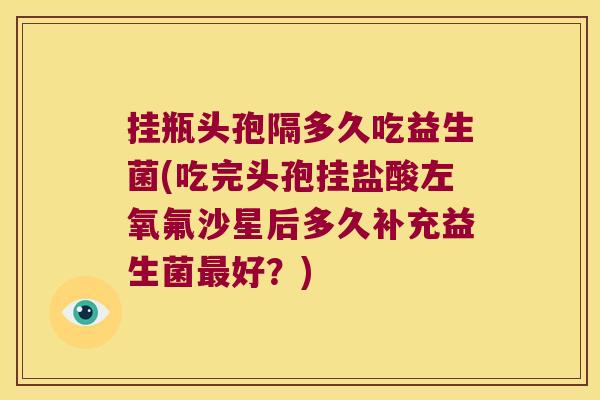 挂瓶头孢隔多久吃益生菌(吃完头孢挂盐酸左氧氟沙星后多久补充益生菌最好？)