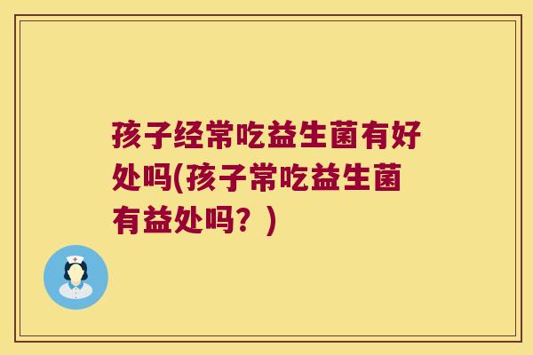 孩子经常吃益生菌有好处吗(孩子常吃益生菌有益处吗？)