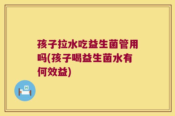 孩子拉水吃益生菌管用吗(孩子喝益生菌水有何效益)