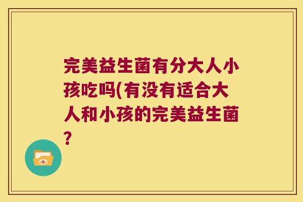 完美益生菌有分大人小孩吃吗(有没有适合大人和小孩的完美益生菌？