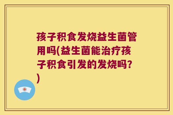孩子积食发烧益生菌管用吗(益生菌能治疗孩子积食引发的发烧吗？)