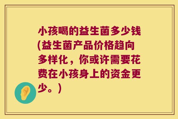 小孩喝的益生菌多少钱(益生菌产品价格趋向多样化,你或许需要花费在小孩身上的资金更少。) 小孩喝的益生菌多少钱(益生菌产品价格趋向多样化,你或许需要花费在小孩身上的资金更少。)