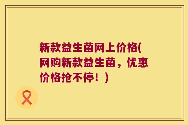 新款益生菌网上价格(网购新款益生菌，优惠价格抢不停！)