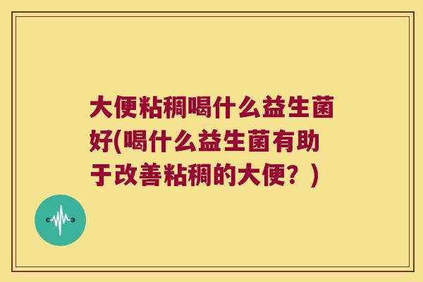 大便粘稠喝什么益生菌好(喝什么益生菌有助于改善粘稠的大便？)