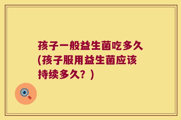 孩子一般益生菌吃多久(孩子服用益生菌应该持续多久？)