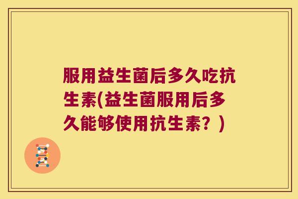 服用益生菌后多久吃抗生素(益生菌服用后多久能够使用抗生素?) 服用益生菌后多久吃抗生素(益生菌服用后多久能够使用抗生素?)