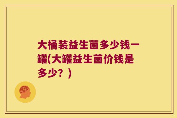大桶装益生菌多少钱一罐(大罐益生菌价钱是多少?) 大桶装益生菌多少钱一罐(大罐益生菌价钱是多少?)