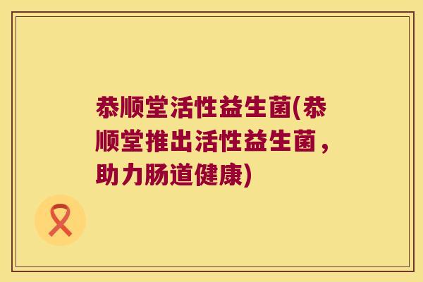 恭顺堂活性益生菌(恭顺堂推出活性益生菌,助力肠道健康) 恭顺堂活性益生菌(恭顺堂推出活性益生菌,助力肠道健康)