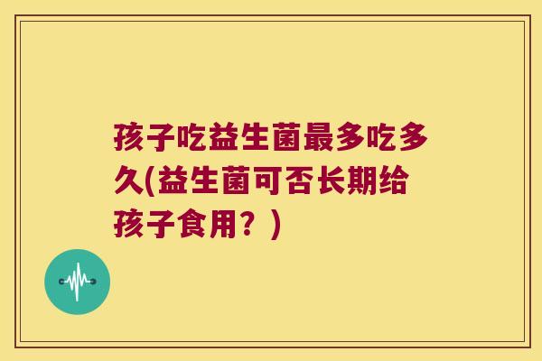 孩子吃益生菌最多吃多久(益生菌可否长期给孩子食用？)