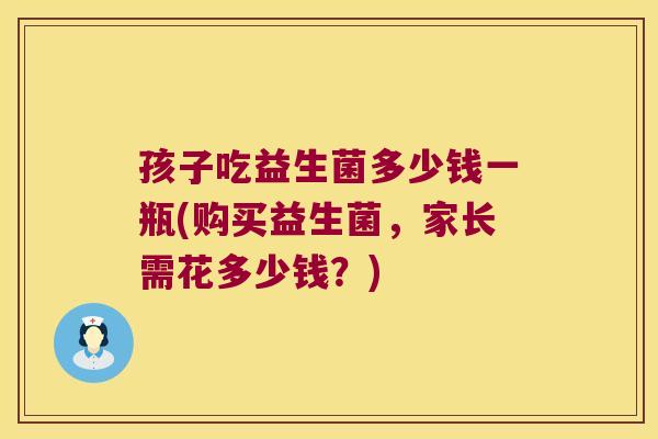 孩子吃益生菌多少钱一瓶(购买益生菌，家长需花多少钱？)