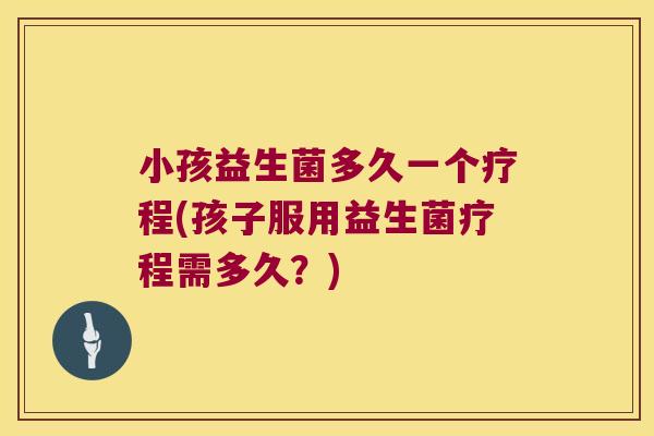 小孩益生菌多久一个疗程(孩子服用益生菌疗程需多久？)