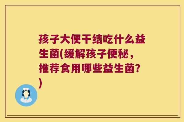 孩子大便干结吃什么益生菌(缓解孩子便秘，推荐食用哪些益生菌？)