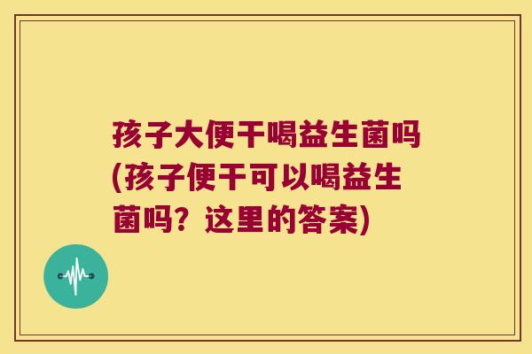 孩子大便干喝益生菌吗(孩子便干可以喝益生菌吗？这里的答案)