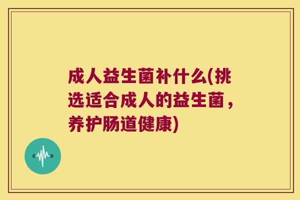 成人益生菌补什么(挑选适合成人的益生菌，养护肠道健康)
