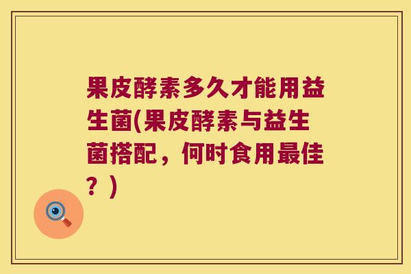 果皮酵素多久才能用益生菌(果皮酵素与益生菌搭配，何时食用最佳？)