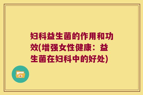 妇科益生菌的作用和功效(增强女性健康：益生菌在妇科中的好处)
