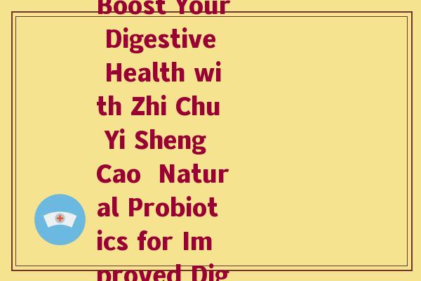和之初益生菌的功效(Boost Your Digestive Health with Zhi Chu Yi Sheng Cao  Natural Probiotics for Improved Digestion)