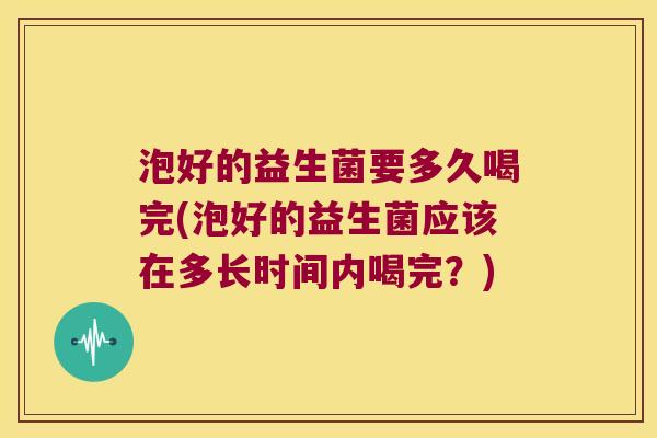 泡好的益生菌要多久喝完(泡好的益生菌应该在多长时间内喝完?) 泡好的益生菌要多久喝完(泡好的益生菌应该在多长时间内喝完?)