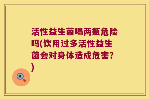 活性益生菌喝两瓶危险吗(饮用过多活性益生菌会对身体造成危害?) 活性益生菌喝两瓶危险吗(饮用过多活性益生菌会对身体造成危害?)