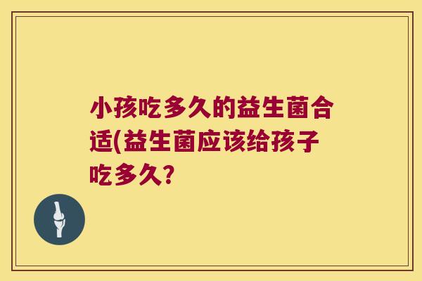 小孩吃多久的益生菌合适(益生菌应该给孩子吃多久？