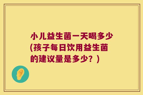 小儿益生菌一天喝多少(孩子每日饮用益生菌的建议量是多少？)