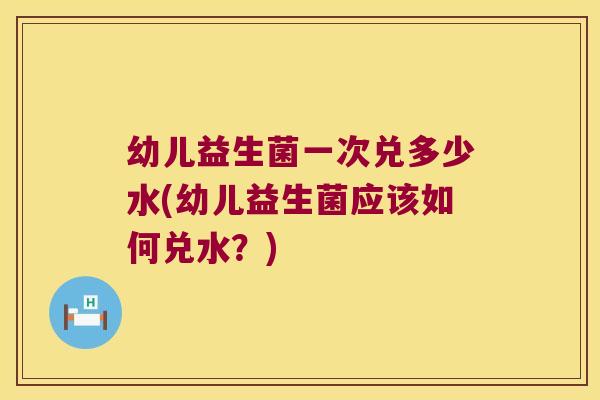 幼儿益生菌一次兑多少水(幼儿益生菌应该如何兑水？)