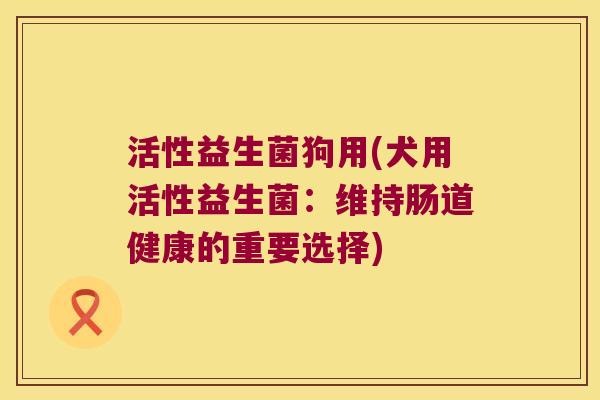 活性益生菌狗用(犬用活性益生菌：维持肠道健康的重要选择)