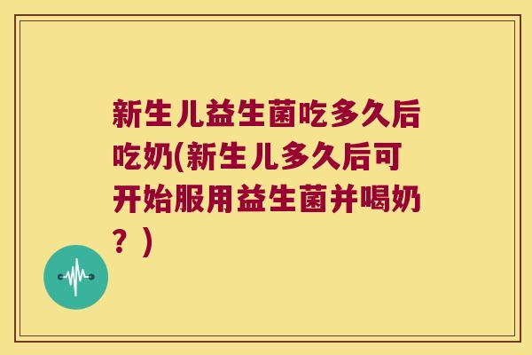 新生儿益生菌吃多久后吃奶(新生儿多久后可开始服用益生菌并喝奶？)