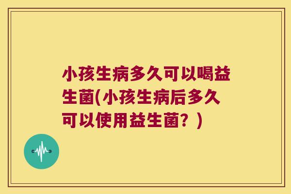 小孩生病多久可以喝益生菌(小孩生病后多久可以使用益生菌？)