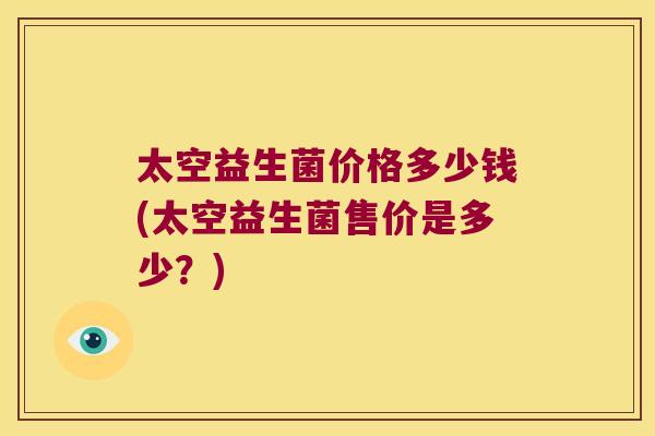 太空益生菌价格多少钱(太空益生菌售价是多少？)